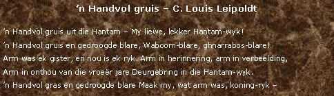 Text Box: n Handvol gruis  C. Louis Leipoldtn Handvol gruis uit die Hantam  My liewe, lekker Hantam-wyk!n Handvol gruis en gedroogde blare, Waboom-blare, ghnarrabos-blare!Arm was ek gister, en nou is ek ryk. Arm in herinnering, arm in verbeelding,Arm in onthou van die vroer jare Deurgebring in die Hantam-wyk.n Handvol gras en gedroogde blare Maak my, wat arm was, koning-ryk 